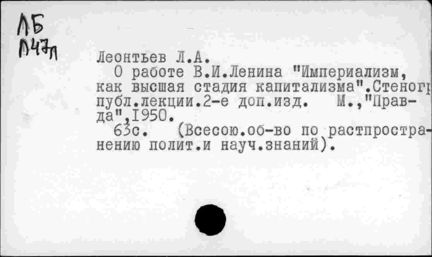 ﻿Леонтьев Л.А.
О работе В.И.Ленина ’’Империализм, как высшая стадия капитализма”.Стеног! публ.лекции.2-е доп.изд. М.,’’Прав-да”,1950.
63с. (Всесою.об-во по распространению полит.и науч.знаний).